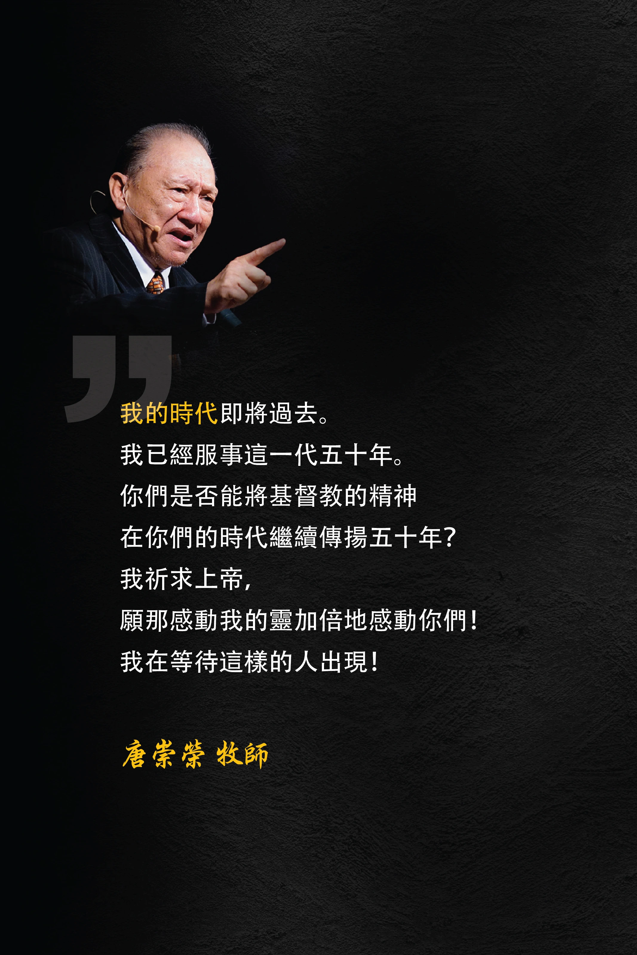 我的時代即將過去。我已經服事這一代五十年。你們是否能將基督教的精神在你們的時代繼續傳揚五十年？我祈求上帝，願那感動我的靈加倍地感動你們！我在等待這樣的人出現！唐崇榮 牧師